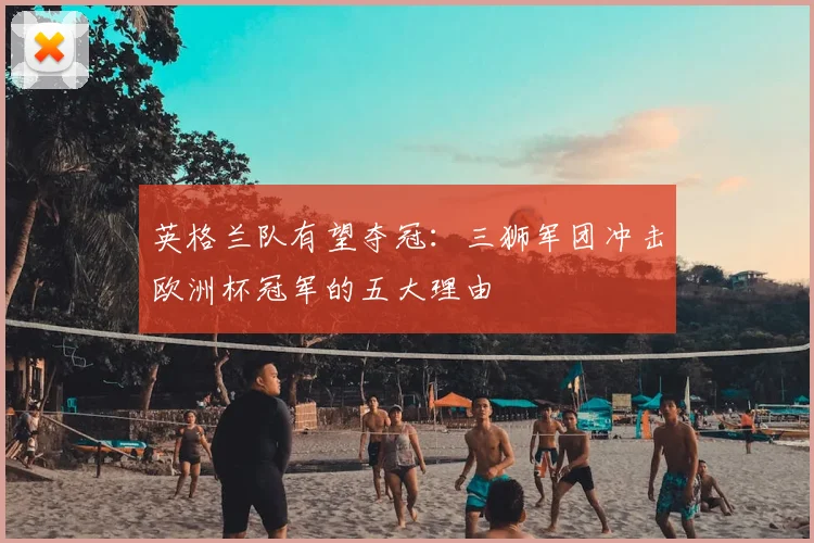 英格兰队有望夺冠：三狮军团冲击欧洲杯冠军的五大理由