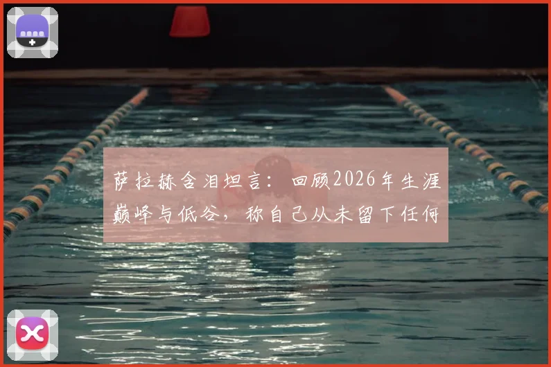 萨拉赫含泪坦言:回顾2026年生涯巅峰与低谷,称自己从未留下任何遗憾