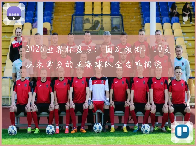 2026世界杯盘点:国足领衔,10支从未拿分的正赛球队全名单揭晓