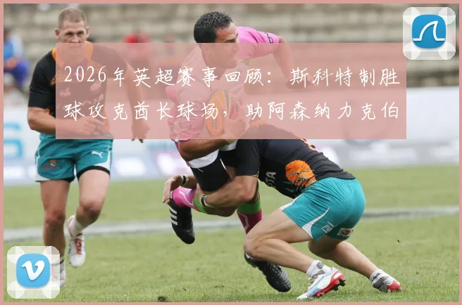 2026年英超赛事回顾:斯科特制胜球攻克酋长球场,助阿森纳力克伯恩茅斯获全场最佳
