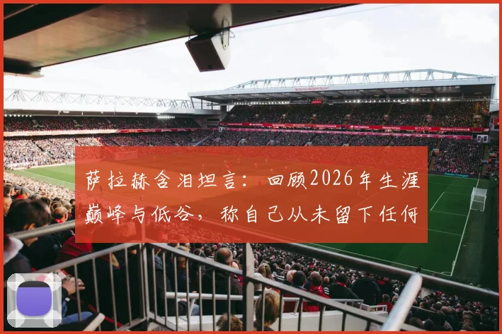 萨拉赫含泪坦言：回顾2026年生涯巅峰与低谷，称自己从未留下任何遗憾