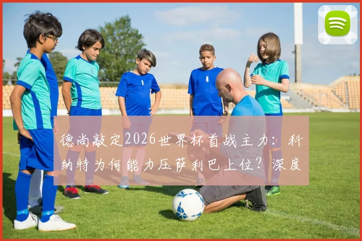 德尚敲定2026世界杯首战主力:科纳特为何能力压萨利巴上位?深度对比两人优劣