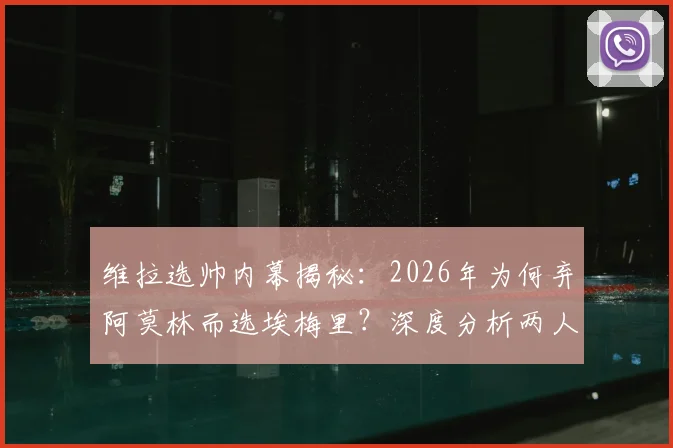 维拉选帅内幕揭秘:2026年为何弃阿莫林而选埃梅里?深度分析两人优劣与俱乐部决策标准