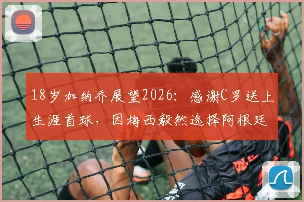 18岁加纳乔展望2026:感谢C罗送上生涯首球,因梅西毅然选择阿根廷国家队