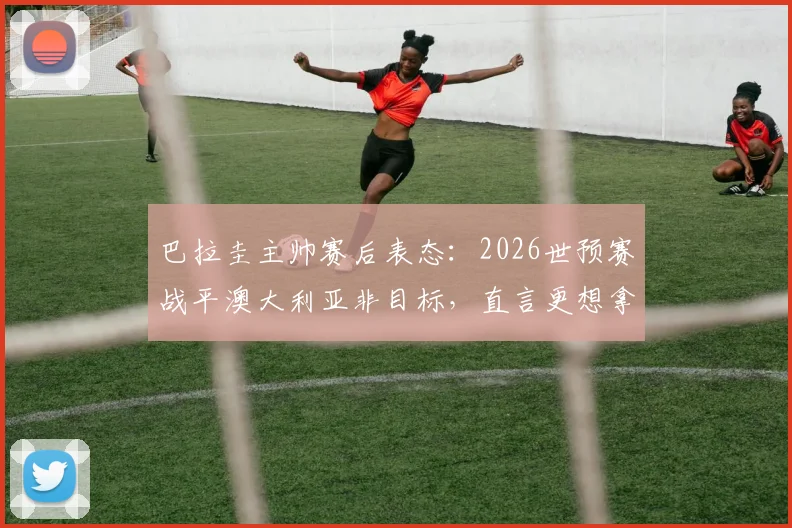 巴拉圭主帅赛后表态：2026世预赛战平澳大利亚非目标，直言更想拿下胜利