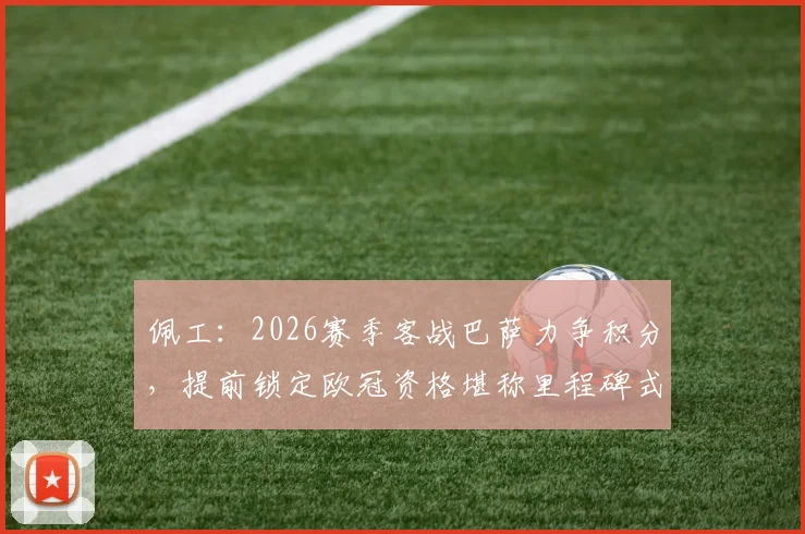 佩工：2026赛季客战巴萨力争积分，提前锁定欧冠资格堪称里程碑式成功