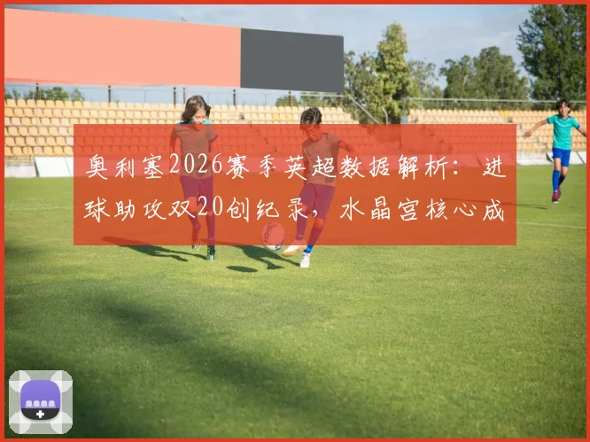 奥利塞2026赛季英超数据解析：进球助攻双20创纪录，水晶宫核心成五大联赛唯一