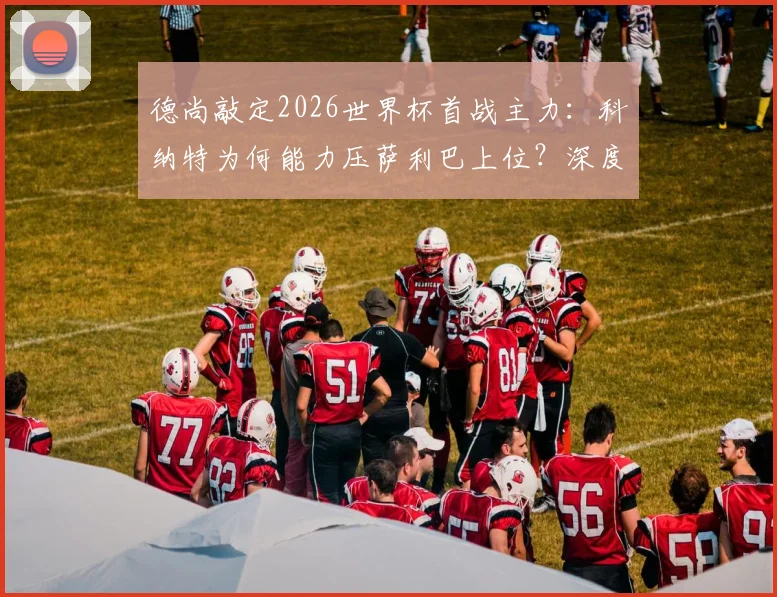 德尚敲定2026世界杯首战主力：科纳特为何能力压萨利巴上位？深度对比两人优劣
