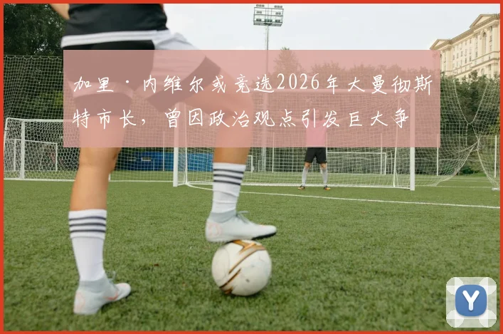 加里·内维尔或竞选2026年大曼彻斯特市长,曾因政治观点引发巨大争议,支持者与反对者态度如何?
