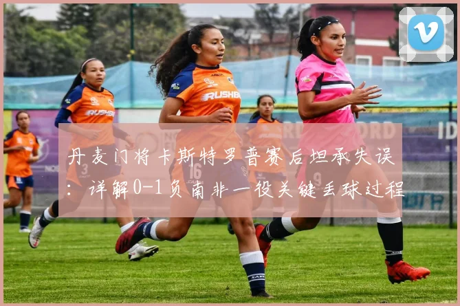 丹麦门将卡斯特罗普赛后坦承失误：详解0-1负南非一役关键丢球过程与球队2026世界杯前景