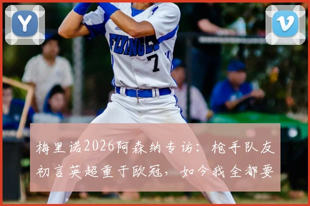 梅里诺2026阿森纳专访:枪手队友初言英超重于欧冠,如今我全都要,详解心态转变历程