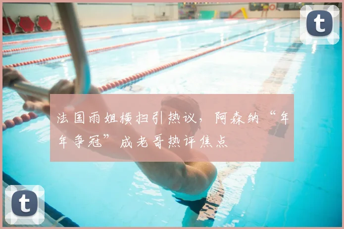 法国雨姐横扫引热议，阿森纳“年年争冠”成老哥热评焦点