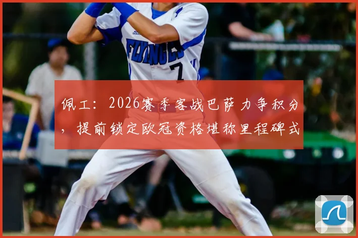 佩工：2026赛季客战巴萨力争积分，提前锁定欧冠资格堪称里程碑式成功