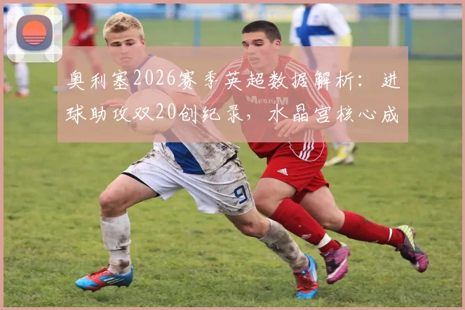 奥利塞2026赛季英超数据解析:进球助攻双20创纪录,水晶宫核心成五大联赛唯一