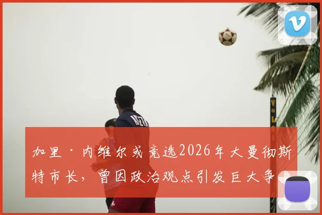 加里·内维尔或竞选2026年大曼彻斯特市长，曾因政治观点引发巨大争议，支持者与反对者态度如何？