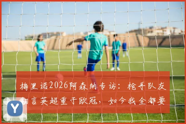 梅里诺2026阿森纳专访：枪手队友初言英超重于欧冠，如今我全都要，详解心态转变历程
