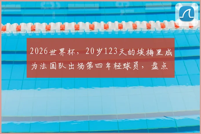 2026世界杯,20岁123天的埃梅里成为法国队出场第四年轻球员,盘点法国足球天才们的年少成名史