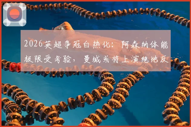 2026英超争冠白热化:阿森纳体能极限受考验,曼城或将上演绝地反击实现卫冕