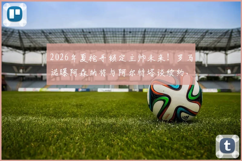 2026年夏枪手锁定主帅未来!罗马诺曝阿森纳将与阿尔特塔谈续约,无关赛季战绩