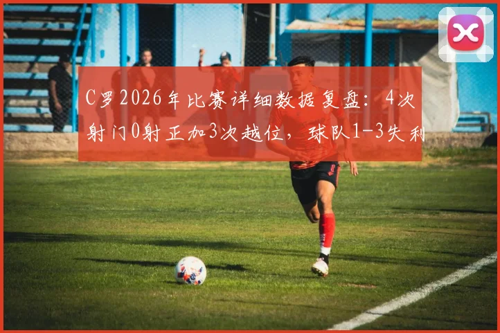 C罗2026年比赛详细数据复盘：4次射门0射正加3次越位，球队1-3失利背后原因解读