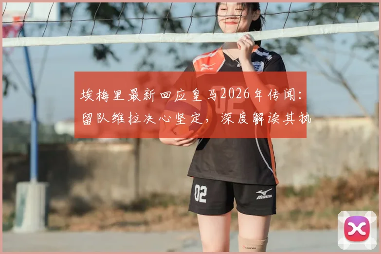 埃梅里最新回应皇马2026年传闻：留队维拉决心坚定，深度解读其执教成就与未来规划